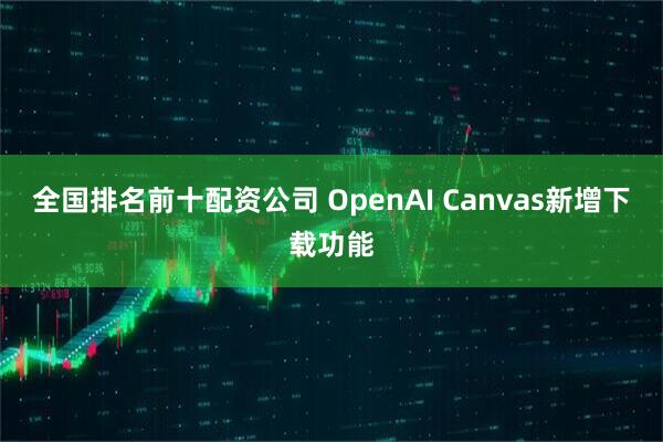 全国排名前十配资公司 OpenAI Canvas新增下载功能