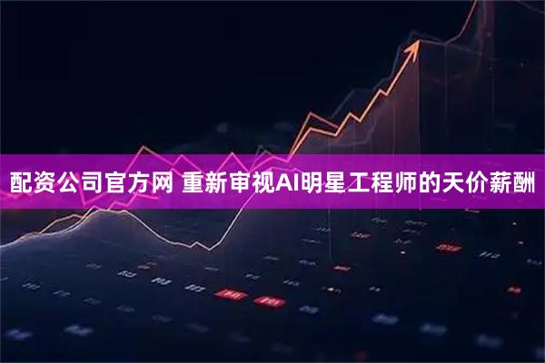 配资公司官方网 重新审视AI明星工程师的天价薪酬