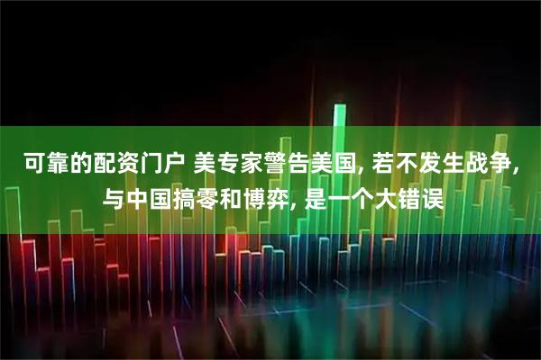 可靠的配资门户 美专家警告美国, 若不发生战争, 与中国搞零和博弈, 是一个大错误