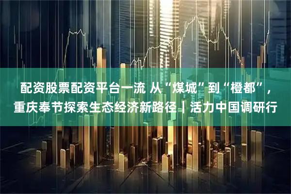 配资股票配资平台一流 从“煤城”到“橙都”，重庆奉节探索生态经济新路径｜活力中国调研行