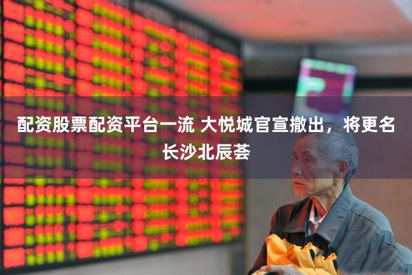 配资股票配资平台一流 大悦城官宣撤出，将更名长沙北辰荟