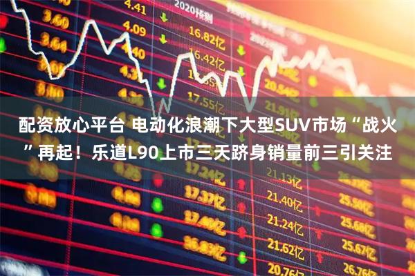 配资放心平台 电动化浪潮下大型SUV市场“战火”再起！乐道L90上市三天跻身销量前三引关注
