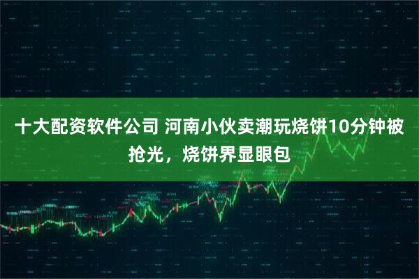 十大配资软件公司 河南小伙卖潮玩烧饼10分钟被抢光，烧饼界显眼包