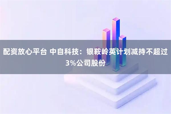 配资放心平台 中自科技：银鞍岭英计划减持不超过3%公司股份