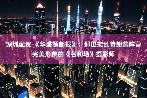 深圳配资 《华盛顿邮报》：那位搅乱特朗普阵营完美形象的《名利场》摄影师